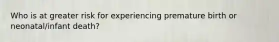 Who is at greater risk for experiencing premature birth or neonatal/infant death?