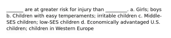 _______ are at greater risk for injury than _________. a. Girls; boys b. Children with easy temperaments; irritable children c. Middle-SES children; low-SES children d. Economically advantaged U.S. children; children in Western Europe