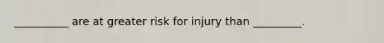 __________ are at greater risk for injury than _________.