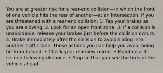 You are at greater risk for a rear-end collision—in which the front of one vehicle hits the rear of another—at an intersection. If you are threatened with a rear-end collision: 1. Tap your brakes as you are slowing. 2. Look for an open front zone. 3. If a collision is unavoidable, release your brakes just before the collision occurs. 4. Brake immediately after the collision to avoid sliding into another traffic lane. These actions you can help you avoid being hit from behind. • Check your rearview mirror. • Maintain a 3-second following distance. • Stop so that you see the tires of the vehicle ahead.