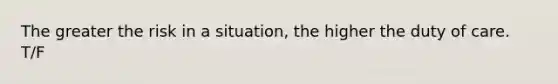 The greater the risk in a situation, the higher the duty of care. T/F