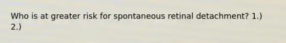Who is at greater risk for spontaneous retinal detachment? 1.) 2.)