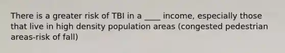 There is a greater risk of TBI in a ____ income, especially those that live in high density population areas (congested pedestrian areas-risk of fall)