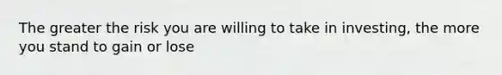 The greater the risk you are willing to take in investing, the more you stand to gain or lose