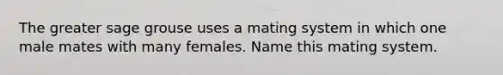 The greater sage grouse uses a mating system in which one male mates with many females. Name this mating system.