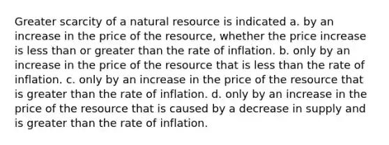 Greater scarcity of a natural resource is indicated a. by an increase in the price of the resource, whether the price increase is less than or greater than the rate of inflation. b. only by an increase in the price of the resource that is less than the rate of inflation. c. only by an increase in the price of the resource that is greater than the rate of inflation. d. only by an increase in the price of the resource that is caused by a decrease in supply and is greater than the rate of inflation.