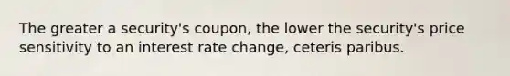 The greater a security's coupon, the lower the security's price sensitivity to an interest rate change, ceteris paribus.