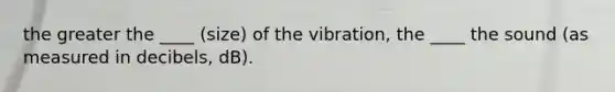 the greater the ____ (size) of the vibration, the ____ the sound (as measured in decibels, dB).