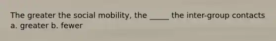 The greater the social mobility, the _____ the inter-group contacts a. greater b. fewer
