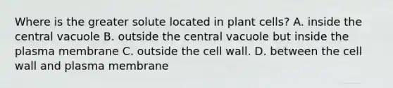 Where is the greater solute located in plant cells? A. inside the central vacuole B. outside the central vacuole but inside the plasma membrane C. outside the cell wall. D. between the cell wall and plasma membrane