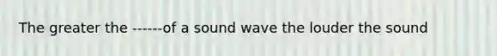 The greater the ------of a sound wave the louder the sound