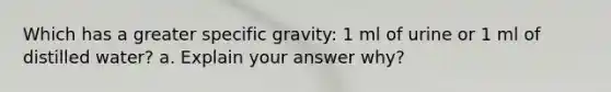 Which has a greater specific gravity: 1 ml of urine or 1 ml of distilled water? a. Explain your answer why?