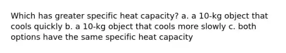 Which has greater specific heat capacity? a. a 10-kg object that cools quickly b. a 10-kg object that cools more slowly c. both options have the same specific heat capacity