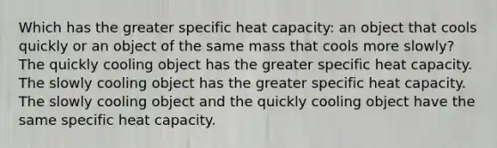 Which has the greater specific heat capacity: an object that cools quickly or an object of the same mass that cools more slowly? The quickly cooling object has the greater specific heat capacity. The slowly cooling object has the greater specific heat capacity. The slowly cooling object and the quickly cooling object have the same specific heat capacity.