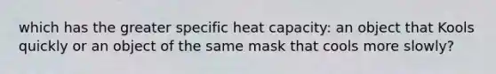 which has the greater specific heat capacity: an object that Kools quickly or an object of the same mask that cools more slowly?