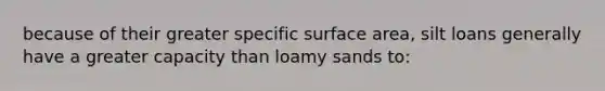 because of their greater specific surface area, silt loans generally have a greater capacity than loamy sands to: