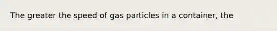 The greater the speed of gas particles in a container, the