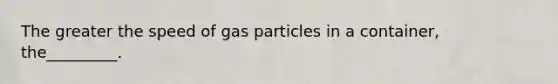 The greater the speed of gas particles in a container, the_________.