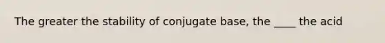 The greater the stability of conjugate base, the ____ the acid