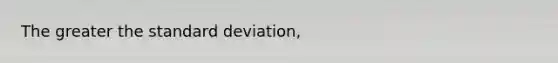 The greater the standard deviation,