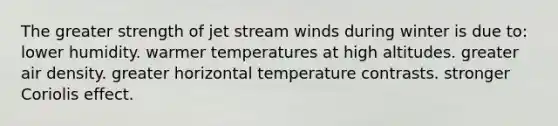 The greater strength of jet stream winds during winter is due to: lower humidity. warmer temperatures at high altitudes. greater air density. greater horizontal temperature contrasts. stronger Coriolis effect.