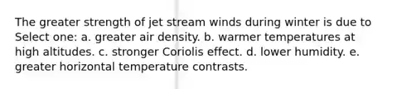 The greater strength of jet stream winds during winter is due to Select one: a. greater air density. b. warmer temperatures at high altitudes. c. stronger Coriolis effect. d. lower humidity. e. greater horizontal temperature contrasts.