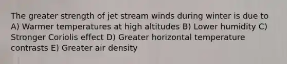 The greater strength of jet stream winds during winter is due to A) Warmer temperatures at high altitudes B) Lower humidity C) Stronger Coriolis effect D) Greater horizontal temperature contrasts E) Greater air density