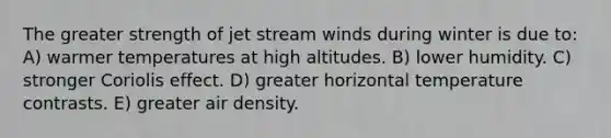 The greater strength of jet stream winds during winter is due to: A) warmer temperatures at high altitudes. B) lower humidity. C) stronger Coriolis effect. D) greater horizontal temperature contrasts. E) greater air density.