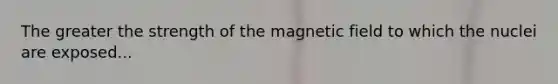 The greater the strength of the magnetic field to which the nuclei are exposed...