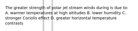 The greater strength of polar jet stream winds during is due to: A. warmer temperatures at high altitudes B. lower humidity C. stronger Coriolis effect D. greater horizontal temperature contrasts