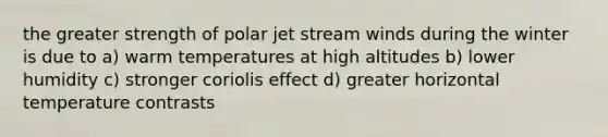 the greater strength of polar jet stream winds during the winter is due to a) warm temperatures at high altitudes b) lower humidity c) stronger coriolis effect d) greater horizontal temperature contrasts