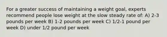 For a greater success of maintaining a weight goal, experts recommend people lose weight at the slow steady rate of: A) 2-3 pounds per week B) 1-2 pounds per week C) 1/2-1 pound per week D) under 1/2 pound per week