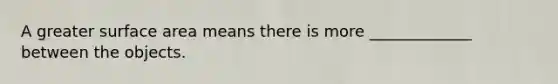A greater surface area means there is more _____________ between the objects.