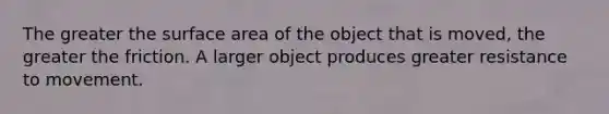 The greater the surface area of the object that is moved, the greater the friction. A larger object produces greater resistance to movement.