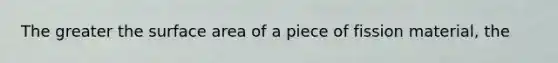 The greater the surface area of a piece of fission material, the