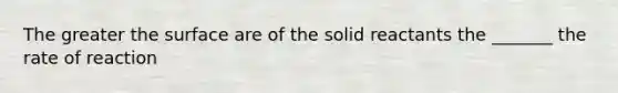 The greater the surface are of the solid reactants the _______ the rate of reaction