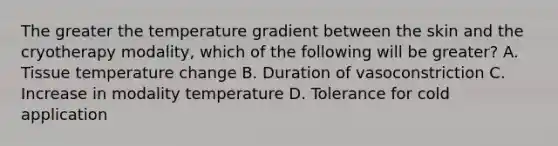 The greater the temperature gradient between the skin and the cryotherapy modality, which of the following will be greater? A. Tissue temperature change B. Duration of vasoconstriction C. Increase in modality temperature D. Tolerance for cold application