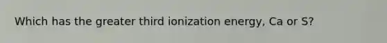 Which has the greater third ionization energy, Ca or S?