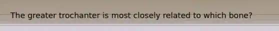 The greater trochanter is most closely related to which bone?
