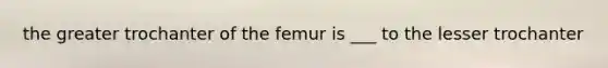 the greater trochanter of the femur is ___ to the lesser trochanter