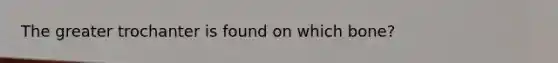 The greater trochanter is found on which bone?
