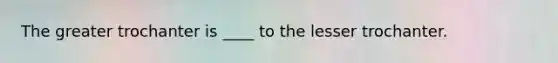The greater trochanter is ____ to the lesser trochanter.