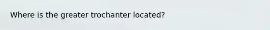 Where is the greater trochanter located?