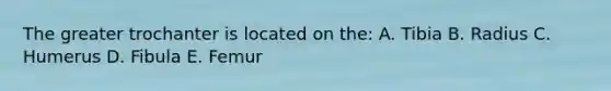The greater trochanter is located on the: A. Tibia B. Radius C. Humerus D. Fibula E. Femur