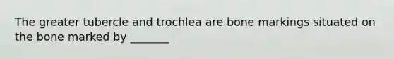 The greater tubercle and trochlea are bone markings situated on the bone marked by _______