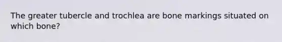 The greater tubercle and trochlea are bone markings situated on which bone?