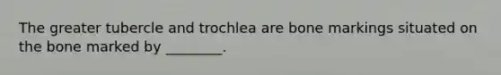 The greater tubercle and trochlea are bone markings situated on the bone marked by ________.