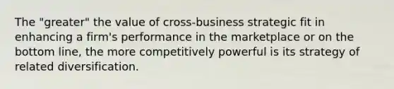 The "greater" the value of cross-business strategic fit in enhancing a firm's performance in the marketplace or on the bottom line, the more competitively powerful is its strategy of related diversification.