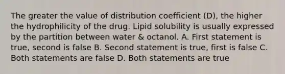 The greater the value of distribution coefficient (D), the higher the hydrophilicity of the drug. Lipid solubility is usually expressed by the partition between water & octanol. A. First statement is true, second is false B. Second statement is true, first is false C. Both statements are false D. Both statements are true