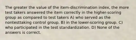 The greater the value of the item-discrimination index, the more test takers answered the item correctly in the higher-scoring group as compared to test takers A) who served as the nontesttaking control group. B) in the lower-scoring group. C) who participated in the test standardization. D) None of the answers is correct.